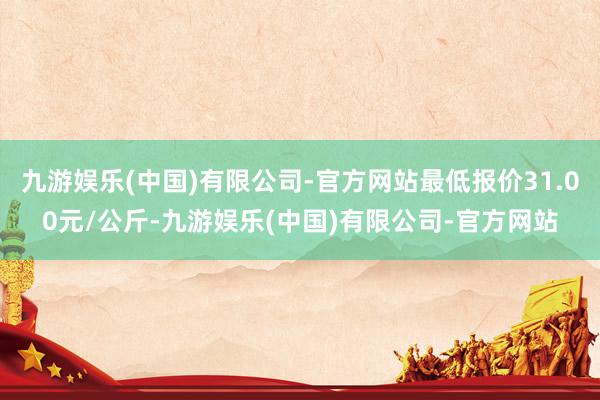 九游娱乐(中国)有限公司-官方网站最低报价31.00元/公斤-九游娱乐(中国)有限公司-官方网站