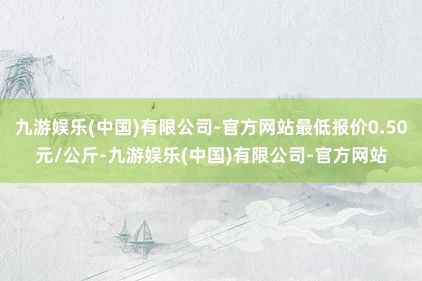 九游娱乐(中国)有限公司-官方网站最低报价0.50元/公斤-九游娱乐(中国)有限公司-官方网站