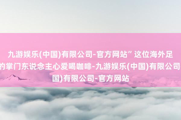 九游娱乐(中国)有限公司-官方网站”这位海外足联裁判部的掌门东说念主心爱喝咖啡-九游娱乐(中国)有限公司-官方网站