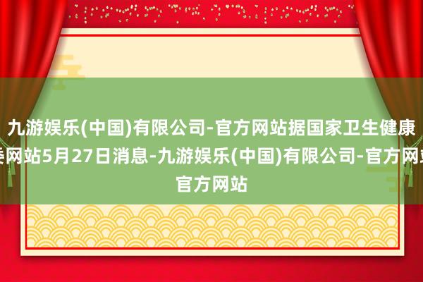 九游娱乐(中国)有限公司-官方网站据国家卫生健康委网站5月27日消息-九游娱乐(中国)有限公司-官方网站