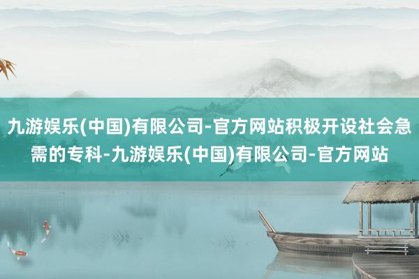 九游娱乐(中国)有限公司-官方网站积极开设社会急需的专科-九游娱乐(中国)有限公司-官方网站