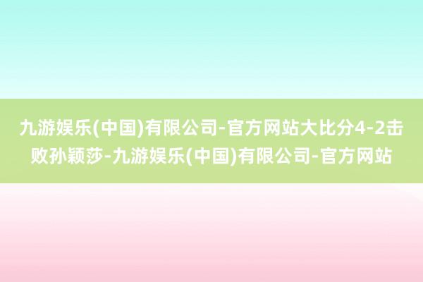 九游娱乐(中国)有限公司-官方网站大比分4-2击败孙颖莎-九游娱乐(中国)有限公司-官方网站