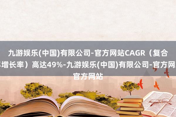 九游娱乐(中国)有限公司-官方网站CAGR（复合年增长率）高达49%-九游娱乐(中国)有限公司-官方网站