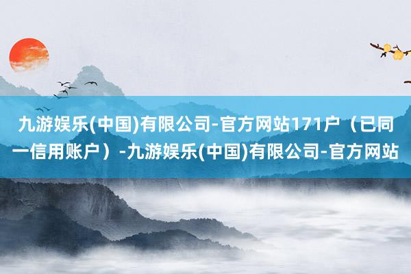 九游娱乐(中国)有限公司-官方网站171户（已同一信用账户）-九游娱乐(中国)有限公司-官方网站