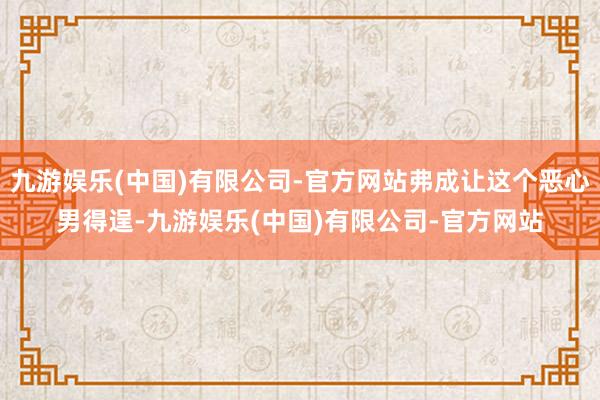 九游娱乐(中国)有限公司-官方网站弗成让这个恶心男得逞-九游娱乐(中国)有限公司-官方网站