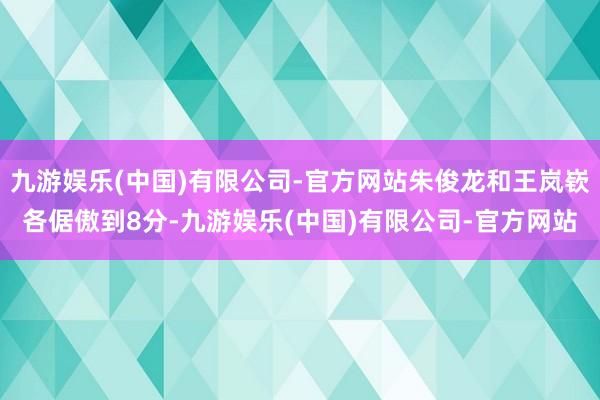 九游娱乐(中国)有限公司-官方网站朱俊龙和王岚嵚各倨傲到8分-九游娱乐(中国)有限公司-官方网站