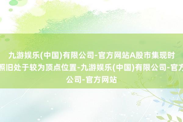 九游娱乐(中国)有限公司-官方网站A股市集现时估值照旧处于较为顶点位置-九游娱乐(中国)有限公司-官方网站