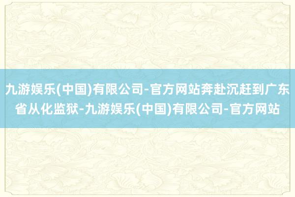 九游娱乐(中国)有限公司-官方网站奔赴沉赶到广东省从化监狱-九游娱乐(中国)有限公司-官方网站