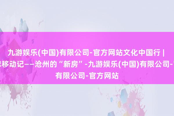 九游娱乐(中国)有限公司-官方网站文化中国行 | 候鸟寰球移动记——沧州的“新房”-九游娱乐(中国)有限公司-官方网站