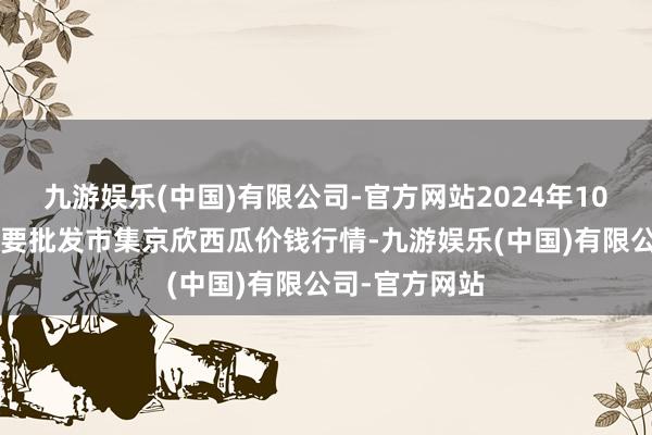 九游娱乐(中国)有限公司-官方网站2024年10月5日宇宙主要批发市集京欣西瓜价钱行情-九游娱乐(中国)有限公司-官方网站