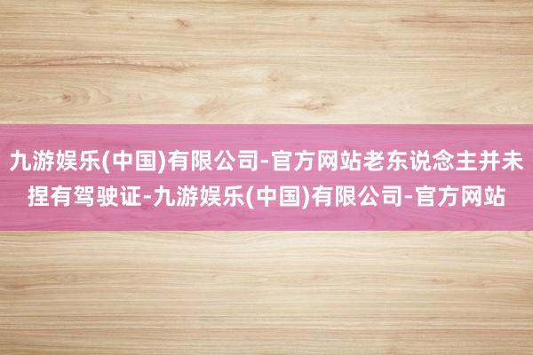 九游娱乐(中国)有限公司-官方网站老东说念主并未捏有驾驶证-九游娱乐(中国)有限公司-官方网站