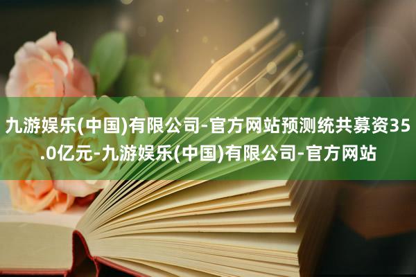 九游娱乐(中国)有限公司-官方网站预测统共募资35.0亿元-九游娱乐(中国)有限公司-官方网站