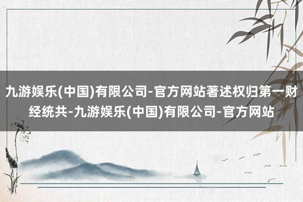 九游娱乐(中国)有限公司-官方网站著述权归第一财经统共-九游娱乐(中国)有限公司-官方网站