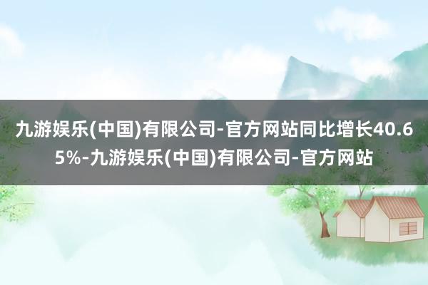 九游娱乐(中国)有限公司-官方网站同比增长40.65%-九游娱乐(中国)有限公司-官方网站