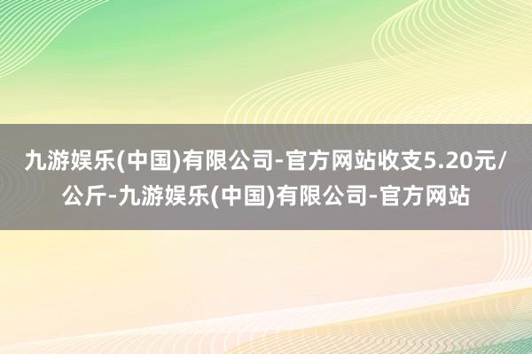 九游娱乐(中国)有限公司-官方网站收支5.20元/公斤-九游娱乐(中国)有限公司-官方网站