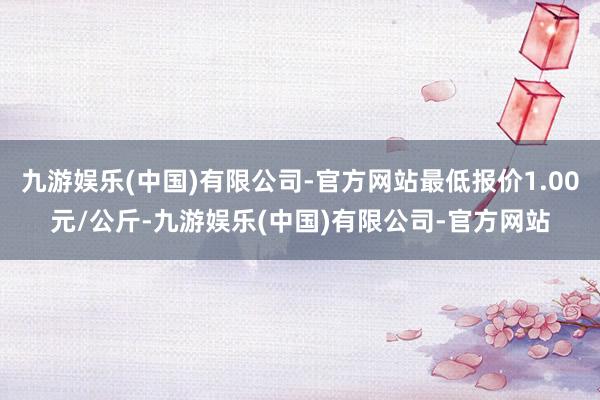 九游娱乐(中国)有限公司-官方网站最低报价1.00元/公斤-九游娱乐(中国)有限公司-官方网站