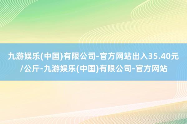 九游娱乐(中国)有限公司-官方网站出入35.40元/公斤-九游娱乐(中国)有限公司-官方网站