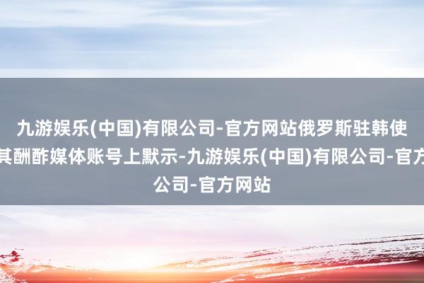 九游娱乐(中国)有限公司-官方网站俄罗斯驻韩使馆在其酬酢媒体账号上默示-九游娱乐(中国)有限公司-官方网站