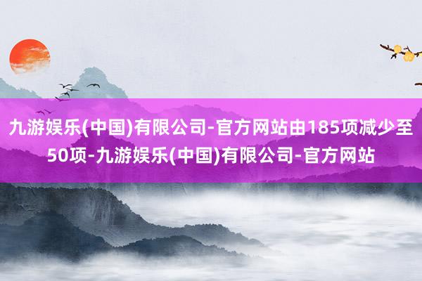 九游娱乐(中国)有限公司-官方网站由185项减少至50项-九游娱乐(中国)有限公司-官方网站