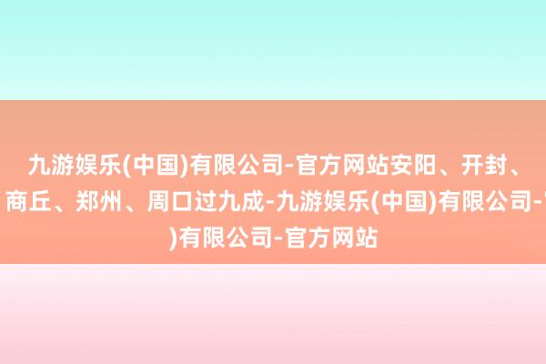 九游娱乐(中国)有限公司-官方网站安阳、开封、三门峡、商丘、郑州、周口过九成-九游娱乐(中国)有限公司-官方网站