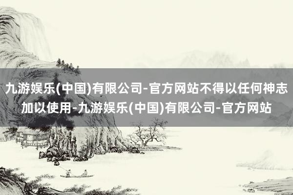 九游娱乐(中国)有限公司-官方网站不得以任何神志加以使用-九游娱乐(中国)有限公司-官方网站