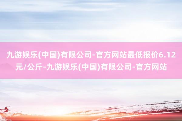 九游娱乐(中国)有限公司-官方网站最低报价6.12元/公斤-九游娱乐(中国)有限公司-官方网站