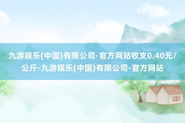 九游娱乐(中国)有限公司-官方网站收支0.40元/公斤-九游娱乐(中国)有限公司-官方网站