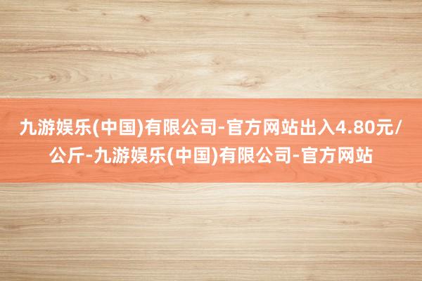 九游娱乐(中国)有限公司-官方网站出入4.80元/公斤-九游娱乐(中国)有限公司-官方网站