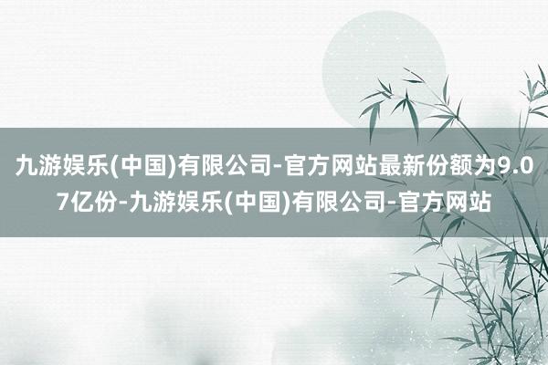 九游娱乐(中国)有限公司-官方网站最新份额为9.07亿份-九游娱乐(中国)有限公司-官方网站