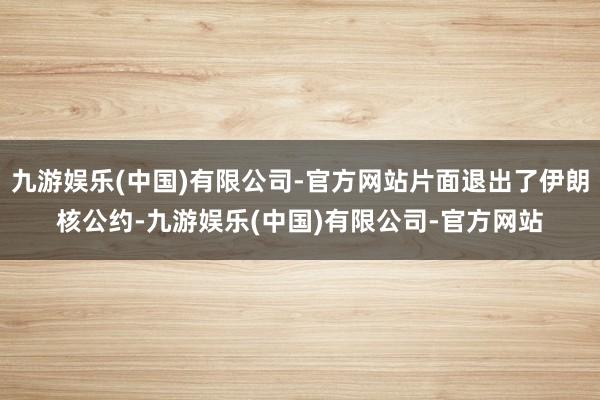 九游娱乐(中国)有限公司-官方网站片面退出了伊朗核公约-九游娱乐(中国)有限公司-官方网站