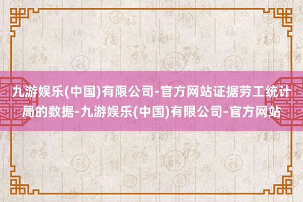 九游娱乐(中国)有限公司-官方网站　　证据劳工统计局的数据-九游娱乐(中国)有限公司-官方网站