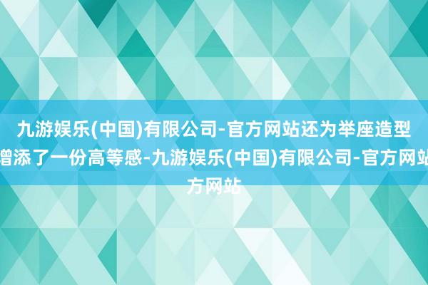 九游娱乐(中国)有限公司-官方网站还为举座造型增添了一份高等感-九游娱乐(中国)有限公司-官方网站