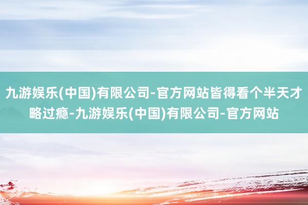 九游娱乐(中国)有限公司-官方网站皆得看个半天才略过瘾-九游娱乐(中国)有限公司-官方网站