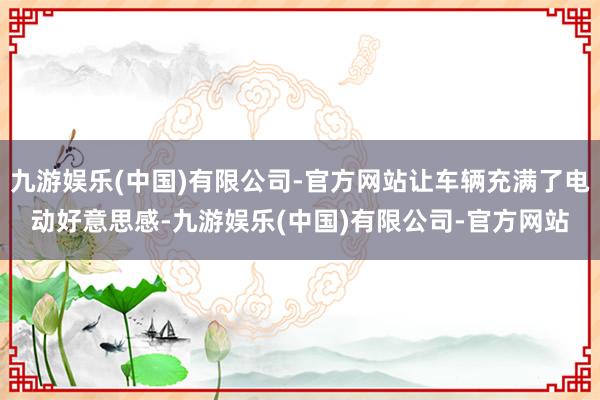 九游娱乐(中国)有限公司-官方网站让车辆充满了电动好意思感-九游娱乐(中国)有限公司-官方网站