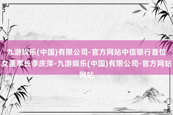 九游娱乐(中国)有限公司-官方网站中信银行首位女董事长李庆萍-九游娱乐(中国)有限公司-官方网站