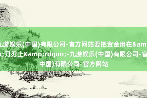 九游娱乐(中国)有限公司-官方网站要把资金用在&ldquo;刀刃上&rdquo;-九游娱乐(中国)有限公司-官方网站