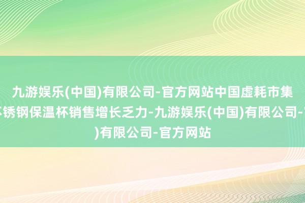 九游娱乐(中国)有限公司-官方网站中国虚耗市集低迷、不锈钢保温杯销售增长乏力-九游娱乐(中国)有限公司-官方网站