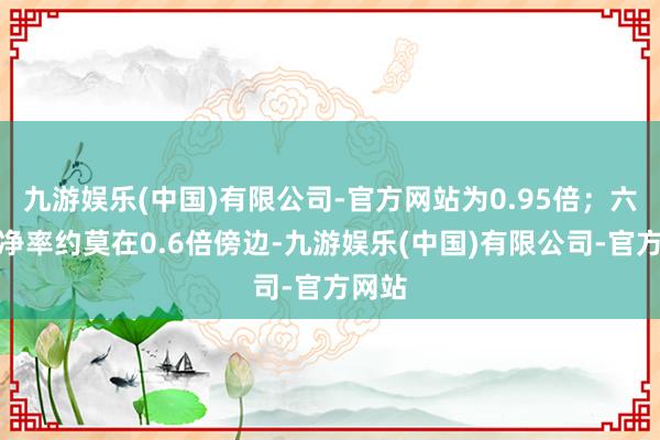 九游娱乐(中国)有限公司-官方网站为0.95倍；六大市净率约莫在0.6倍傍边-九游娱乐(中国)有限公司-官方网站