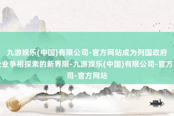 九游娱乐(中国)有限公司-官方网站成为列国政府和企业争相探索的新界限-九游娱乐(中国)有限公司-官方网站