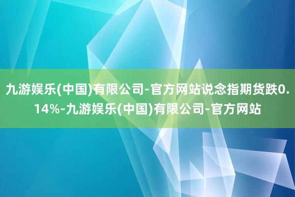 九游娱乐(中国)有限公司-官方网站说念指期货跌0.14%-九游娱乐(中国)有限公司-官方网站