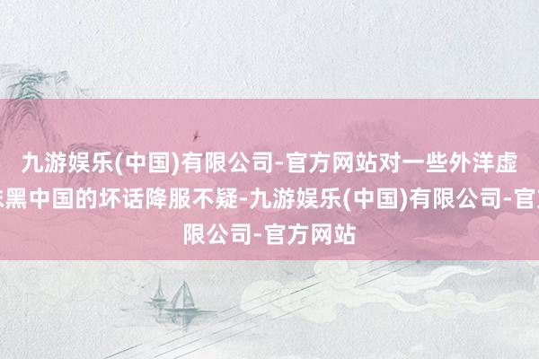 九游娱乐(中国)有限公司-官方网站对一些外洋虚拟的抹黑中国的坏话降服不疑-九游娱乐(中国)有限公司-官方网站