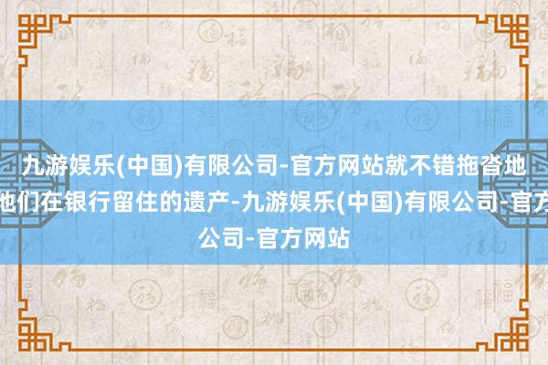 九游娱乐(中国)有限公司-官方网站就不错拖沓地取出他们在银行留住的遗产-九游娱乐(中国)有限公司-官方网站