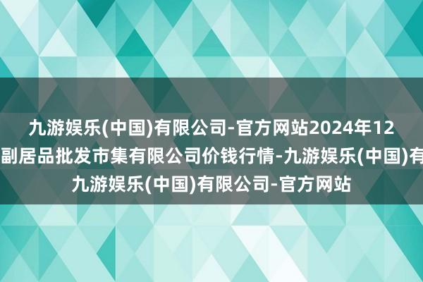 九游娱乐(中国)有限公司-官方网站2024年12月1日洛阳宏进农副居品批发市集有限公司价钱行情-九游娱乐(中国)有限公司-官方网站