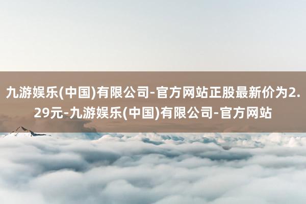 九游娱乐(中国)有限公司-官方网站正股最新价为2.29元-九游娱乐(中国)有限公司-官方网站