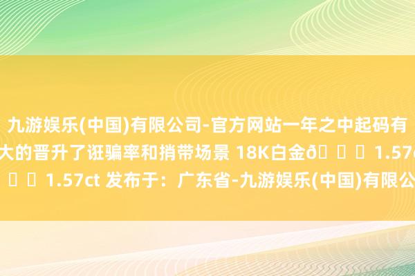 九游娱乐(中国)有限公司-官方网站一年之中起码有三个季节能出镜捎带 极大的晋升了诳骗率和捎带场景 18K白金💎1.57ct 发布于：广东省-九游娱乐(中国)有限公司-官方网站