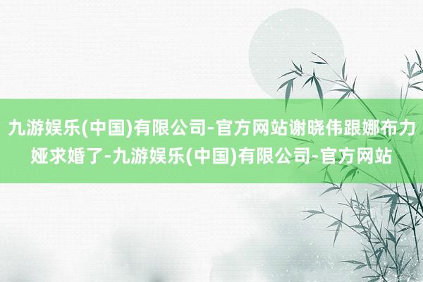 九游娱乐(中国)有限公司-官方网站谢晓伟跟娜布力娅求婚了-九游娱乐(中国)有限公司-官方网站