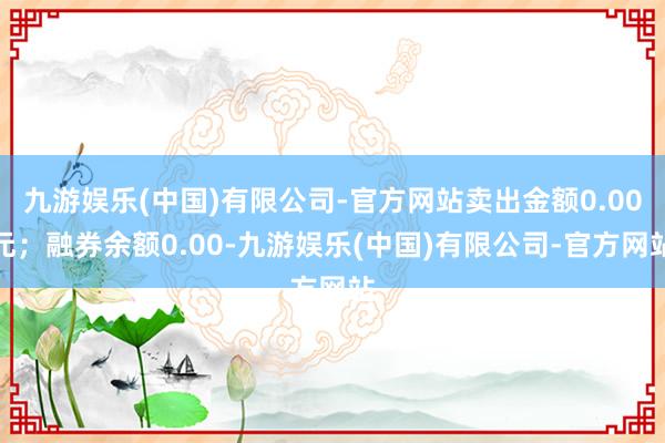 九游娱乐(中国)有限公司-官方网站卖出金额0.00元；融券余额0.00-九游娱乐(中国)有限公司-官方网站