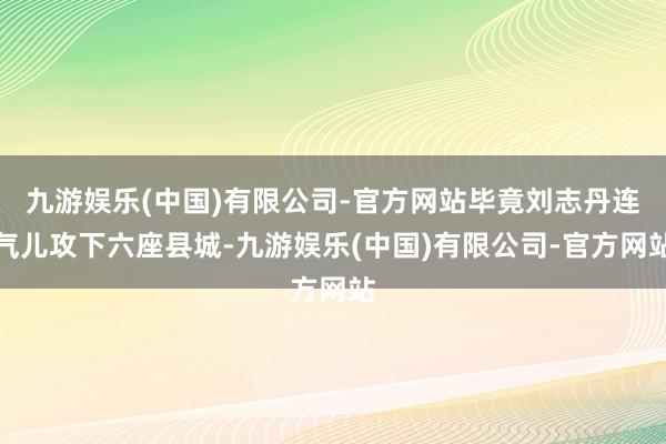 九游娱乐(中国)有限公司-官方网站毕竟刘志丹连气儿攻下六座县城-九游娱乐(中国)有限公司-官方网站