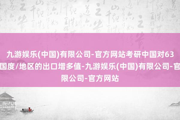 九游娱乐(中国)有限公司-官方网站考研中国对63个主要国度/地区的出口增多值-九游娱乐(中国)有限公司-官方网站