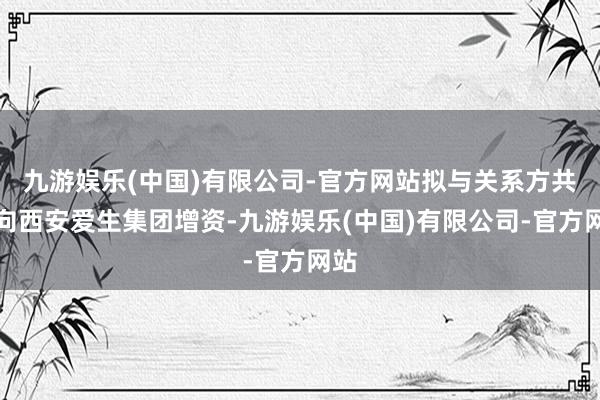 九游娱乐(中国)有限公司-官方网站拟与关系方共同向西安爱生集团增资-九游娱乐(中国)有限公司-官方网站